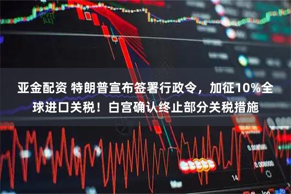 亚金配资 特朗普宣布签署行政令，加征10%全球进口关税！白宫确认终止部分关税措施