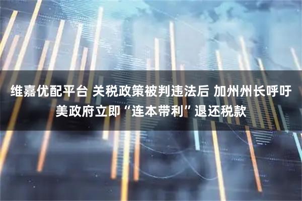维嘉优配平台 关税政策被判违法后 加州州长呼吁美政府立即“连本带利”退还税款