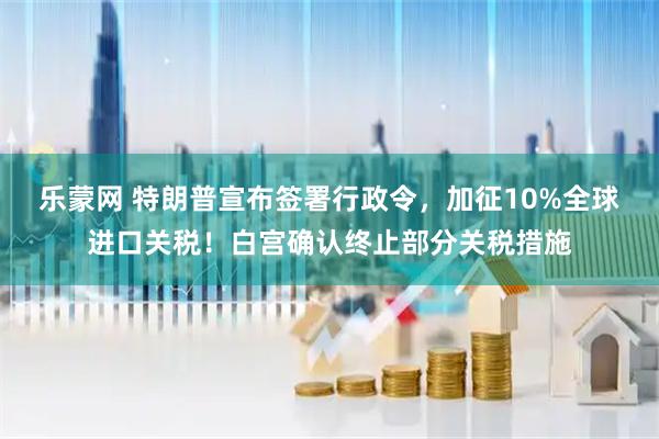 乐蒙网 特朗普宣布签署行政令，加征10%全球进口关税！白宫确认终止部分关税措施