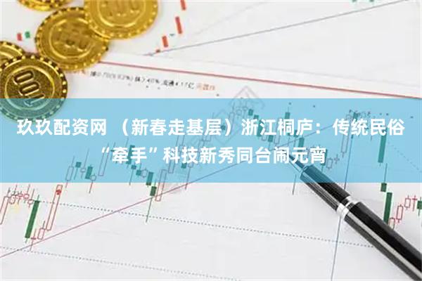 玖玖配资网 （新春走基层）浙江桐庐：传统民俗“牵手”科技新秀同台闹元宵