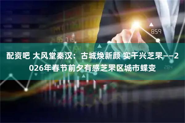 配资吧 大风堂秦汉：古城焕新颜 实干兴芝罘——2026年春节前夕有感芝罘区城市蝶变