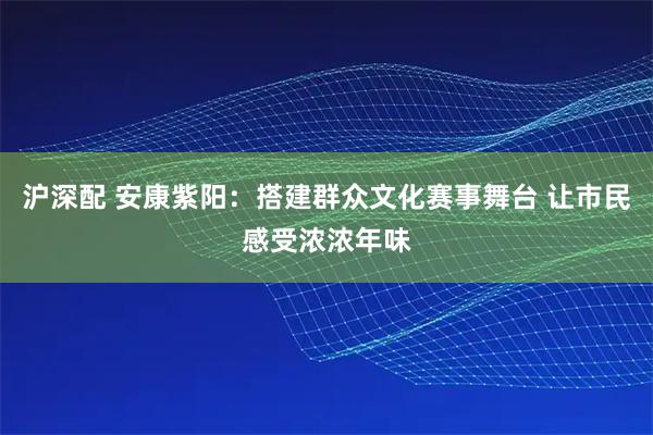 沪深配 安康紫阳：搭建群众文化赛事舞台 让市民感受浓浓年味