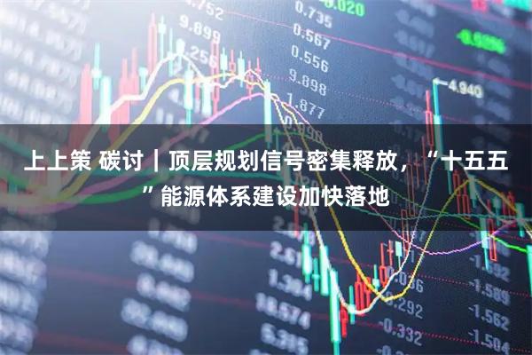 上上策 碳讨｜顶层规划信号密集释放，“十五五”能源体系建设加快落地