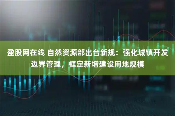 盈股网在线 自然资源部出台新规：强化城镇开发边界管理，框定新增建设用地规模