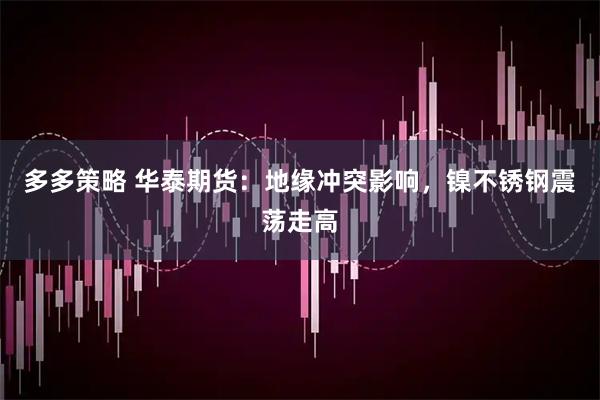 多多策略 华泰期货：地缘冲突影响，镍不锈钢震荡走高