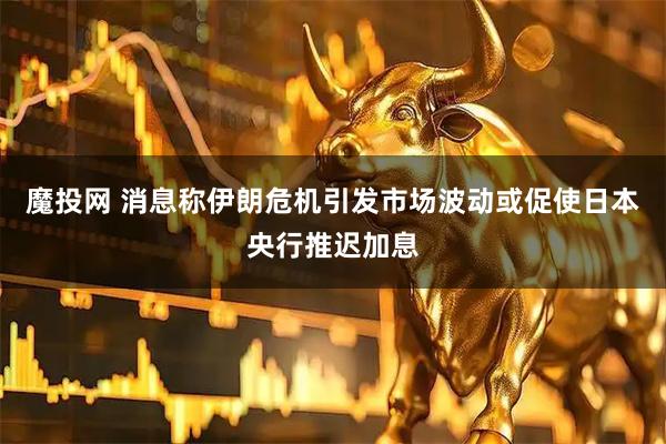 魔投网 消息称伊朗危机引发市场波动或促使日本央行推迟加息