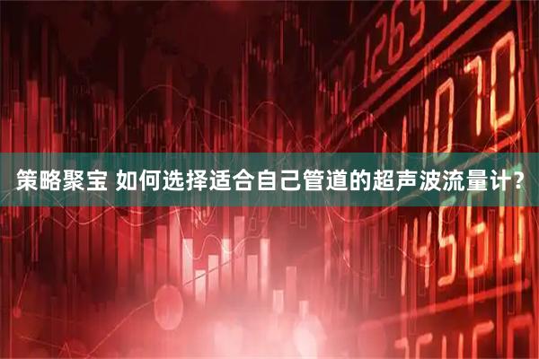 策略聚宝 如何选择适合自己管道的超声波流量计？