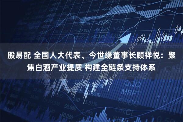 股易配 全国人大代表、今世缘董事长顾祥悦：聚焦白酒产业提质 构建全链条支持体系