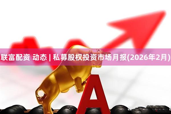 联富配资 动态 | 私募股权投资市场月报(2026年2月)