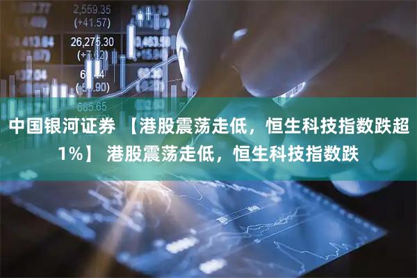 中国银河证券 【港股震荡走低，恒生科技指数跌超1%】 港股震荡走低，恒生科技指数跌