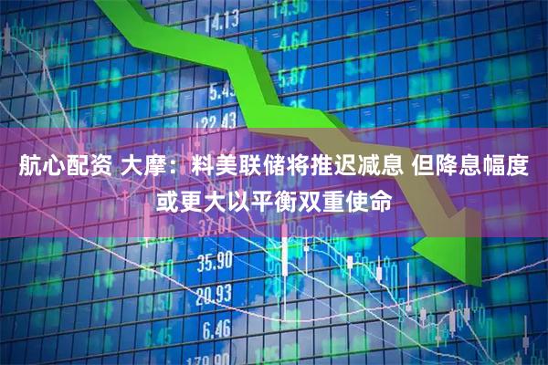 航心配资 大摩：料美联储将推迟减息 但降息幅度或更大以平衡双重使命