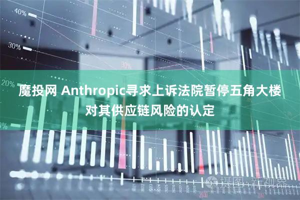魔投网 Anthropic寻求上诉法院暂停五角大楼对其供应链风险的认定