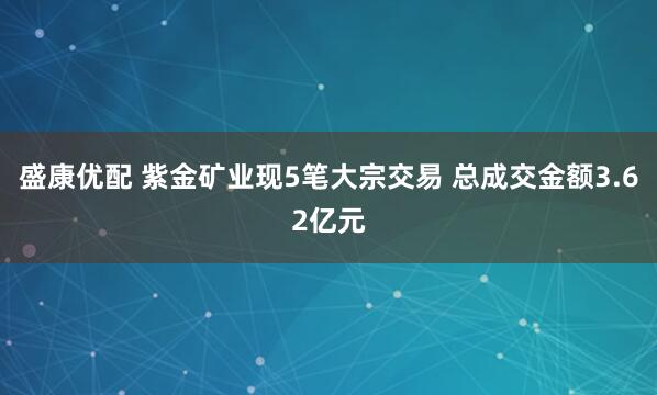 盛康优配 紫金矿业现5笔大宗交易 总成交金额3.62亿元