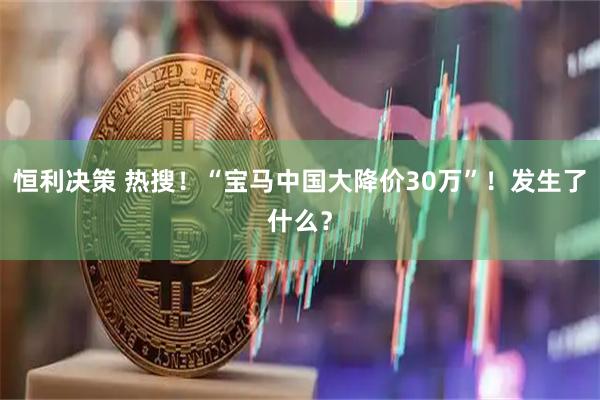 恒利决策 热搜！“宝马中国大降价30万”！发生了什么？