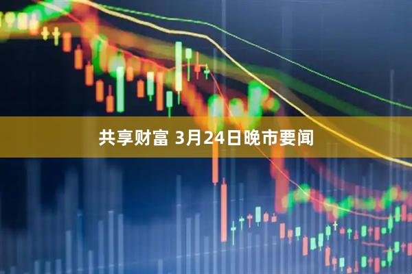共享财富 3月24日晚市要闻
