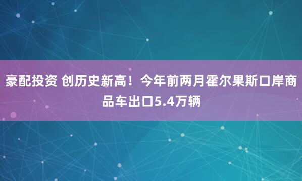 豪配投资 创历史新高！今年前两月霍尔果斯口岸商品车出口5.4万辆