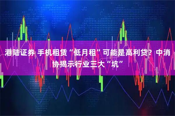 港陆证券 手机租赁“低月租”可能是高利贷？中消协揭示行业三大“坑”