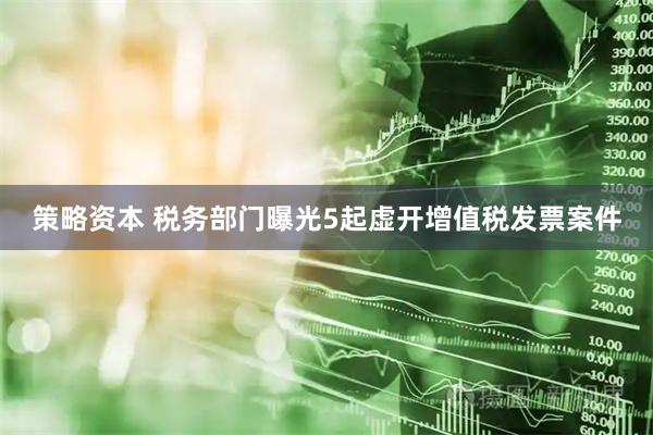 策略资本 税务部门曝光5起虚开增值税发票案件