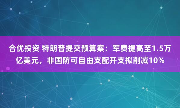 合优投资 特朗普提交预算案：军费提高至1.5万亿美元，非国防可自由支配开支拟削减10%