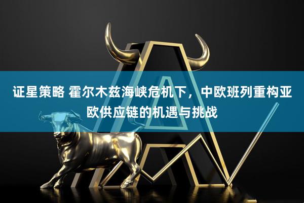 证星策略 霍尔木兹海峡危机下，中欧班列重构亚欧供应链的机遇与挑战