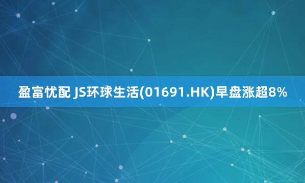 盈富忧配 JS环球生活(01691.HK)早盘涨超8%