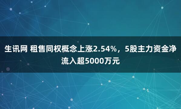 生讯网 租售同权概念上涨2.54%，5股主力资金净流入超5000万元