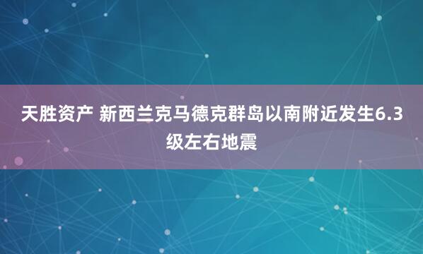 天胜资产 新西兰克马德克群岛以南附近发生6.3级左右地震