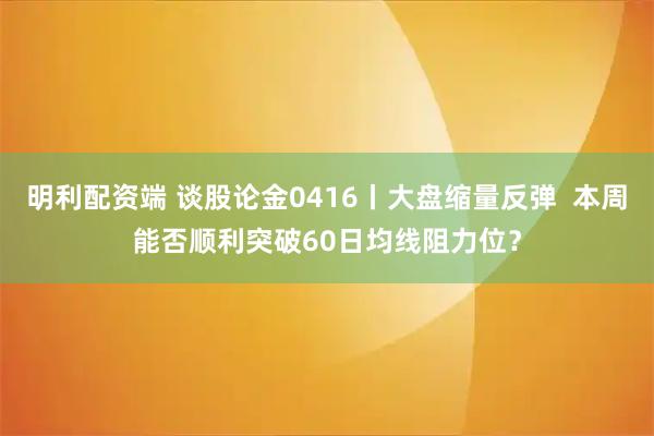 明利配资端 谈股论金0416丨大盘缩量反弹  本周能否顺利突破60日均线阻力位？