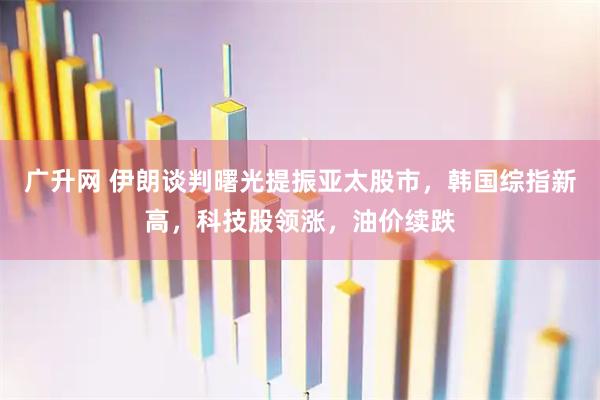 广升网 伊朗谈判曙光提振亚太股市，韩国综指新高，科技股领涨，油价续跌