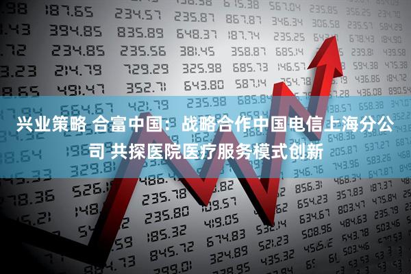 兴业策略 合富中国：战略合作中国电信上海分公司 共探医院医疗服务模式创新