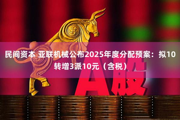 民间资本 亚联机械公布2025年度分配预案：拟10转增3派10元（含税）