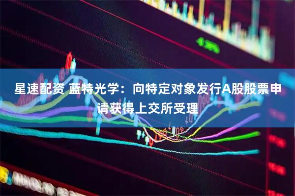 星速配资 蓝特光学：向特定对象发行A股股票申请获得上交所受理