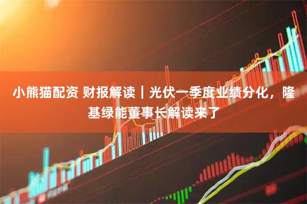 小熊猫配资 财报解读｜光伏一季度业绩分化，隆基绿能董事长解读来了