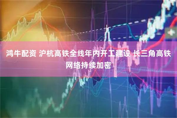 鸿牛配资 沪杭高铁全线年内开工建设 长三角高铁网络持续加密