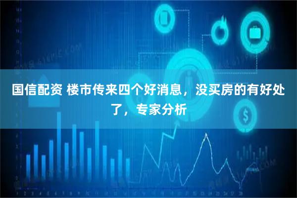 国信配资 楼市传来四个好消息，没买房的有好处了，专家分析