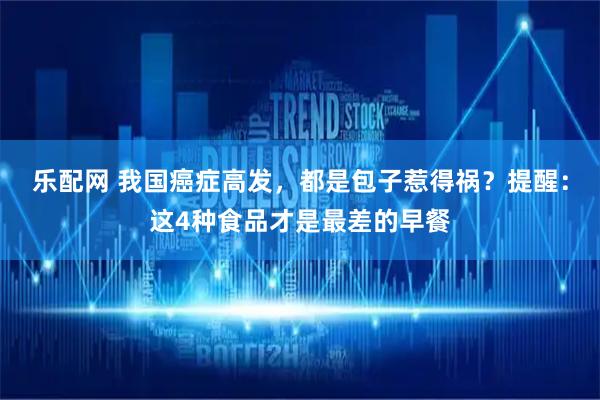 乐配网 我国癌症高发，都是包子惹得祸？提醒：这4种食品才是最差的早餐