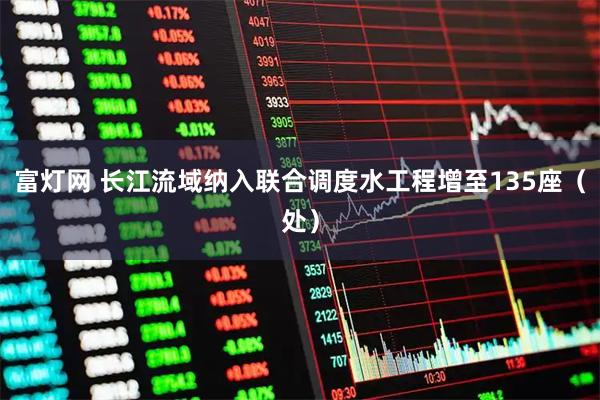 富灯网 长江流域纳入联合调度水工程增至135座（处）