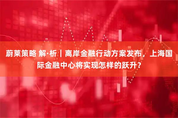 蔚莱策略 解·析｜离岸金融行动方案发布，上海国际金融中心将实现怎样的跃升？
