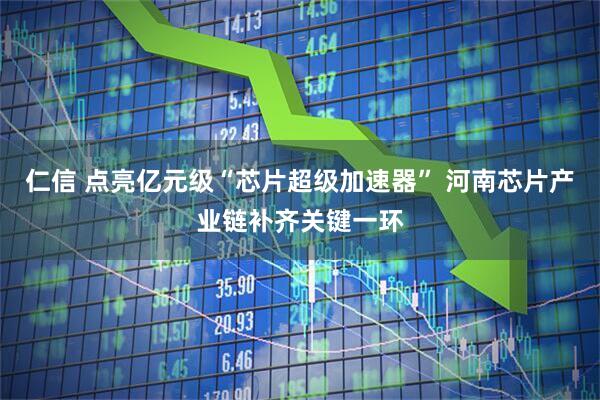 仁信 点亮亿元级“芯片超级加速器” 河南芯片产业链补齐关键一环