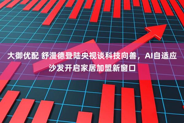 大御优配 舒漫德登陆央视谈科技向善，AI自适应沙发开启家居加盟新窗口