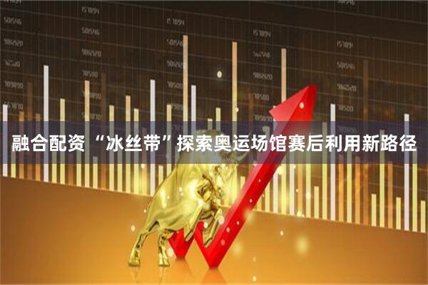 融合配资 “冰丝带”探索奥运场馆赛后利用新路径