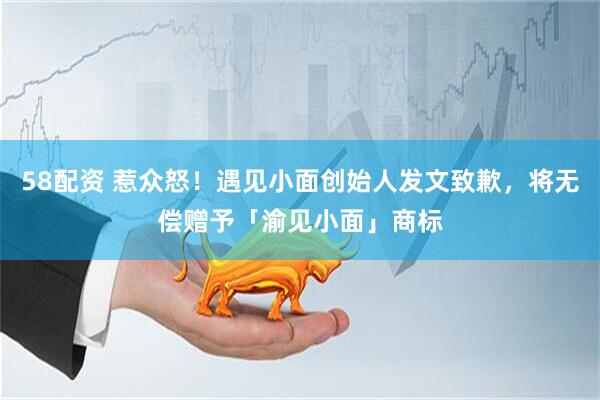 58配资 惹众怒！遇见小面创始人发文致歉，将无偿赠予「渝见小面」商标