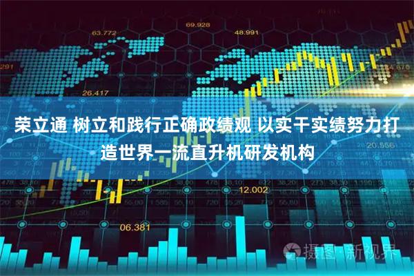 荣立通 树立和践行正确政绩观 以实干实绩努力打造世界一流直升机研发机构