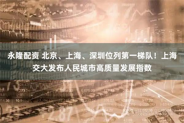 永隆配资 北京、上海、深圳位列第一梯队！上海交大发布人民城市高质量发展指数