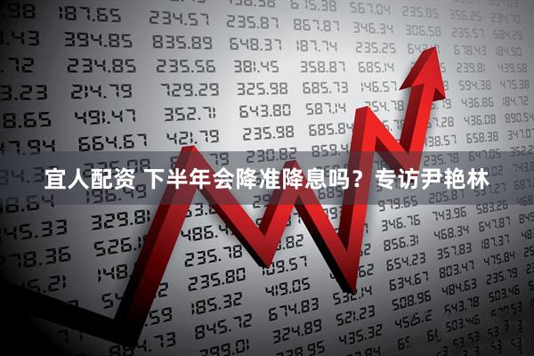 宜人配资 下半年会降准降息吗？专访尹艳林