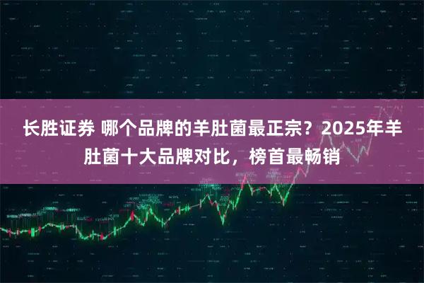 长胜证券 哪个品牌的羊肚菌最正宗？2025年羊肚菌十大品牌对比，榜首最畅销