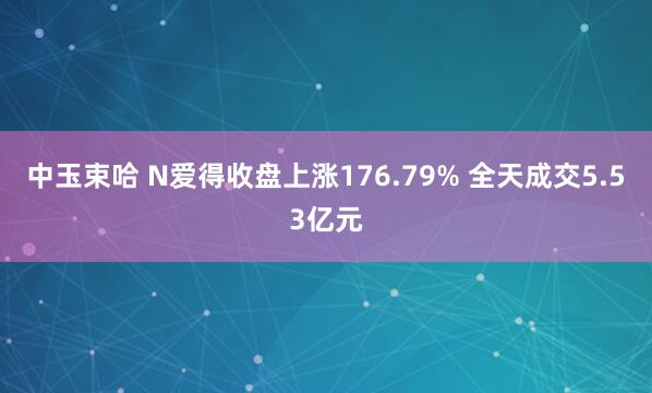 中玉束哈 N爱得收盘上涨176.79% 全天成交5.53亿元