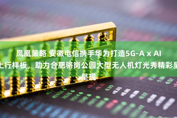 凤凰策略 安徽电信携手华为打造5G-A x AI大上行样板，助力合肥骆岗公园大型无人机灯光秀精彩呈现