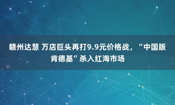 赣州达慧 万店巨头再打9.9元价格战,“中国版肯德基”杀入红海市场