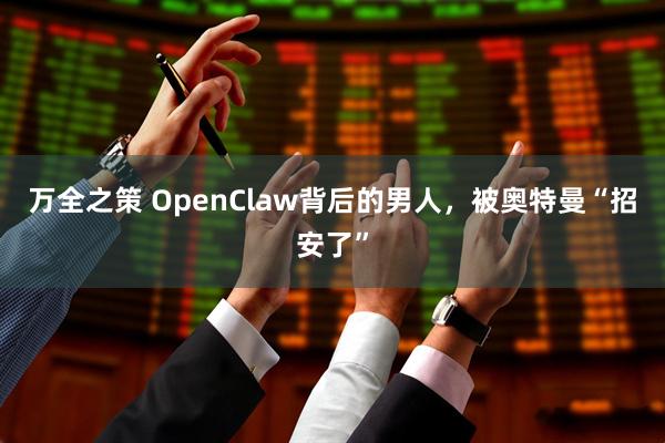 万全之策 OpenClaw背后的男人，被奥特曼“招安了”